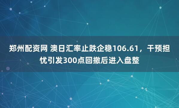 郑州配资网 澳日汇率止跌企稳106.61，干预担忧引发300点回撤后进入盘整