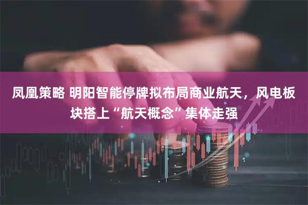 凤凰策略 明阳智能停牌拟布局商业航天，风电板块搭上“航天概念”集体走强