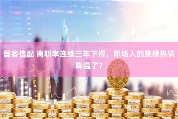 国客信配 离职率连续三年下滑，职场人的跳槽热情降温了？