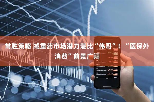 常胜策略 减重药市场潜力堪比“伟哥”！“医保外消费”前景广阔