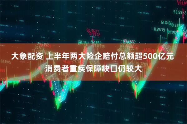大象配资 上半年两大险企赔付总额超500亿元 消费者重疾保障缺口仍较大