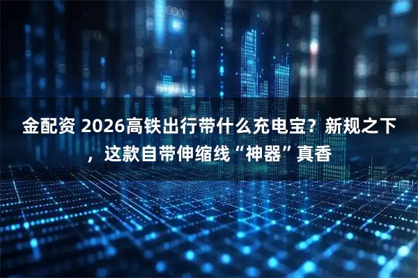 金配资 2026高铁出行带什么充电宝？新规之下，这款自带伸缩线“神器”真香