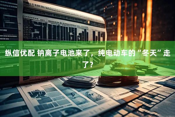 纵信优配 钠离子电池来了，纯电动车的“冬天”走了？