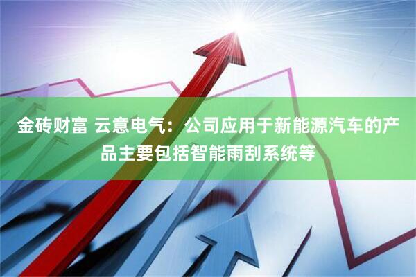 金砖财富 云意电气：公司应用于新能源汽车的产品主要包括智能雨刮系统等