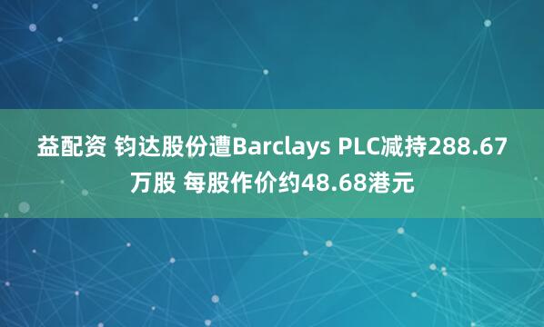 益配资 钧达股份遭Barclays PLC减持288.67万股 每股作价约48.68港元