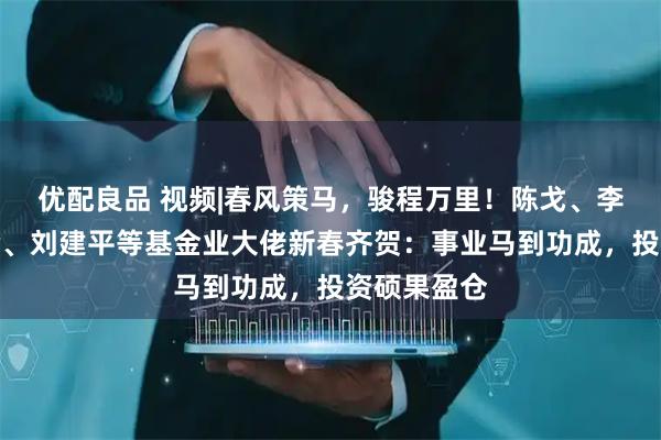 优配良品 视频|春风策马，骏程万里！陈戈、李昇、张霄岭、刘建平等基金业大佬新春齐贺：事业马到功成，投资硕果盈仓
