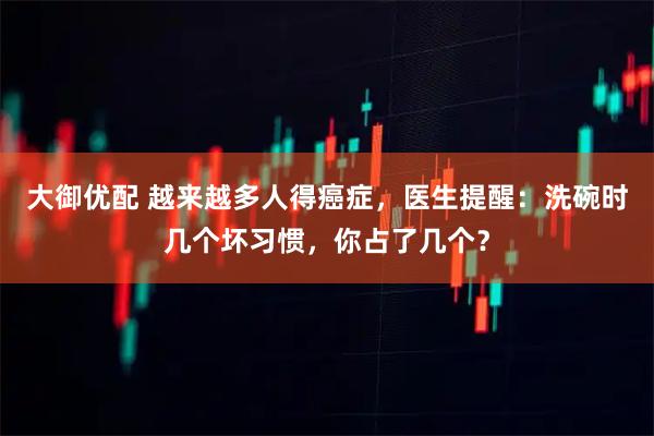 大御优配 越来越多人得癌症，医生提醒：洗碗时几个坏习惯，你占了几个？