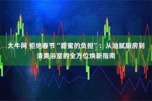 大牛网 拒绝春节“甜蜜的负担”：从油腻厨房到清爽浴室的全方位焕新指南