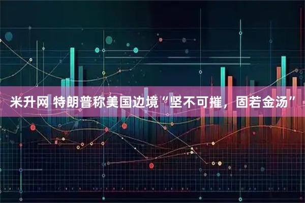米升网 特朗普称美国边境“坚不可摧，固若金汤”