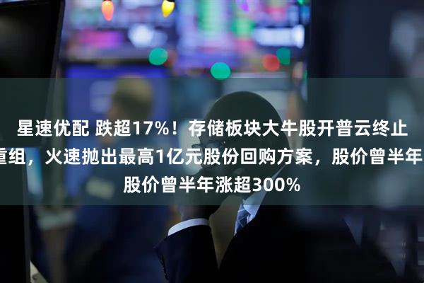 星速优配 跌超17%！存储板块大牛股开普云终止重大资产重组，火速抛出最高1亿元股份回购方案，股价曾半年涨超300%