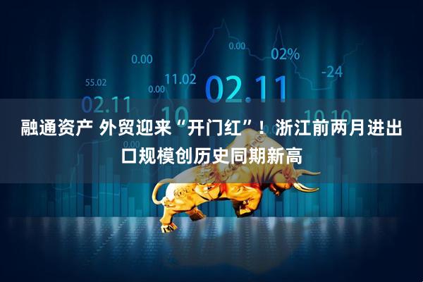 融通资产 外贸迎来“开门红”！浙江前两月进出口规模创历史同期新高