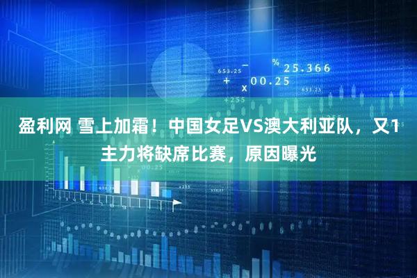 盈利网 雪上加霜！中国女足VS澳大利亚队，又1主力将缺席比赛，原因曝光