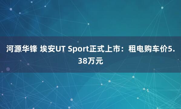河源华锋 埃安UT Sport正式上市：租电购车价5.38万元