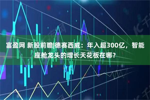 富盈网 新股前瞻|德赛西威：年入超300亿，智能座舱龙头的增长天花板在哪？