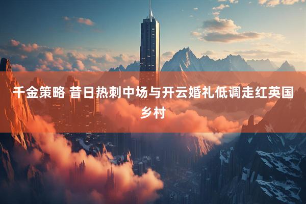 千金策略 昔日热刺中场与开云婚礼低调走红英国乡村