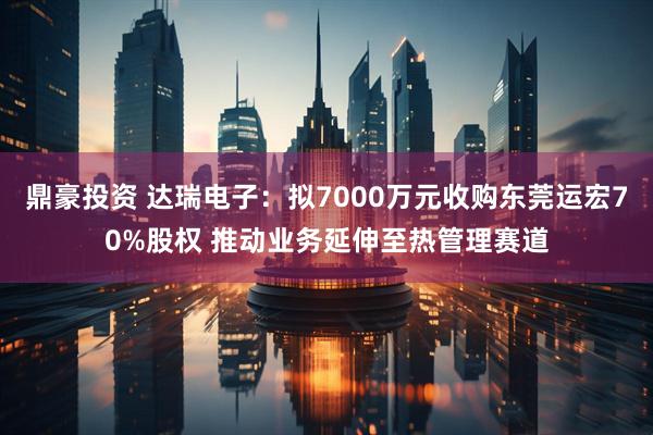 鼎豪投资 达瑞电子：拟7000万元收购东莞运宏70%股权 推动业务延伸至热管理赛道