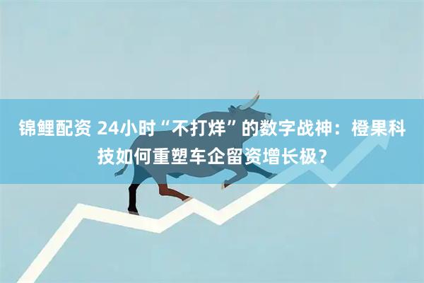 锦鲤配资 24小时“不打烊”的数字战神：橙果科技如何重塑车企留资增长极？