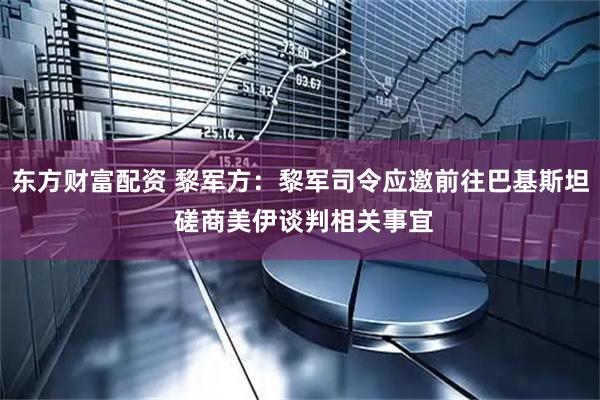 东方财富配资 黎军方：黎军司令应邀前往巴基斯坦 磋商美伊谈判相关事宜