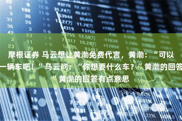 摩根证券 马云想让黄渤免费代言，黄渤：“可以，你送我一辆车吧！”马云问：“你想要什么车？”黄渤的回答有点意思