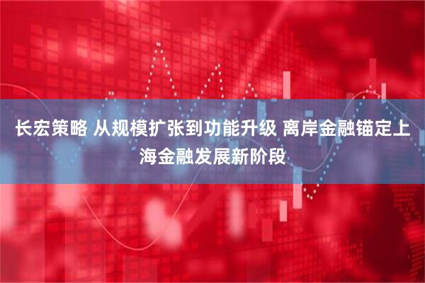长宏策略 从规模扩张到功能升级 离岸金融锚定上海金融发展新阶段
