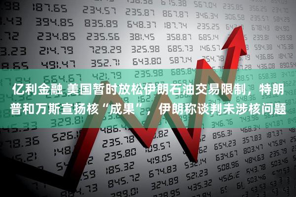 亿利金融 美国暂时放松伊朗石油交易限制，特朗普和万斯宣扬核“成果”，伊朗称谈判未涉核问题