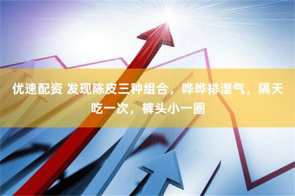 优速配资 发现陈皮三种组合，哗哗排湿气，隔天吃一次，裤头小一圈