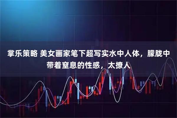 掌乐策略 美女画家笔下超写实水中人体，朦胧中带着窒息的性感，太撩人