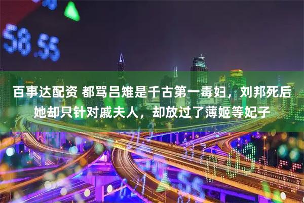 百事达配资 都骂吕雉是千古第一毒妇，刘邦死后她却只针对戚夫人，却放过了薄姬等妃子