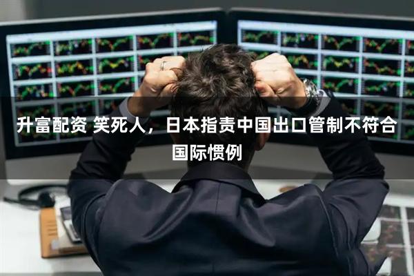 升富配资 笑死人，日本指责中国出口管制不符合国际惯例