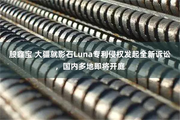 股鑫宝 大疆就影石Luna专利侵权发起全新诉讼，国内多地即将开庭
