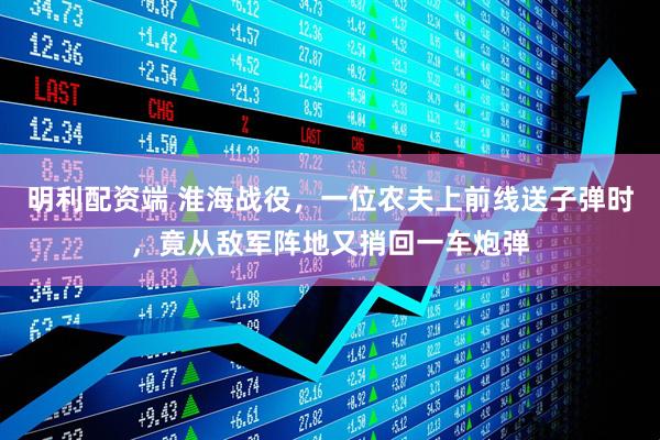 明利配资端 淮海战役，一位农夫上前线送子弹时，竟从敌军阵地又捎回一车炮弹