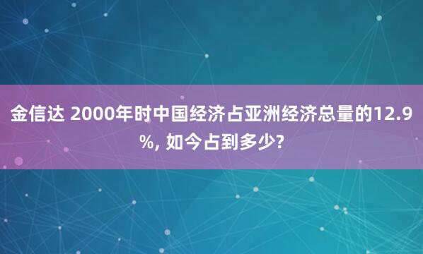 金信达 2000年时中国经济占亚洲经济总量的12.9%, 如今占到多少?