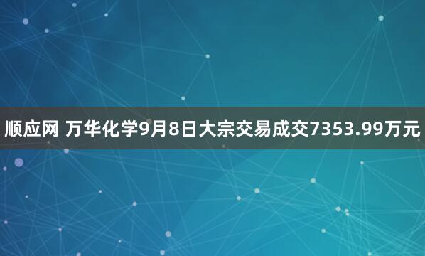 顺应网 万华化学9月8日大宗交易成交7353.99万元